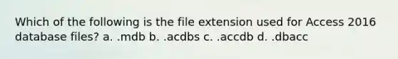 Which of the following is the file extension used for Access 2016 database files? a. .mdb b. .acdbs c. .accdb d. .dbacc