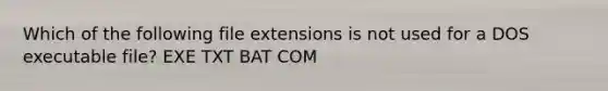 Which of the following file extensions is not used for a DOS executable file? EXE TXT BAT COM