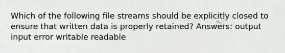 Which of the following file streams should be explicitly closed to ensure that written data is properly retained? Answers: output input error writable readable