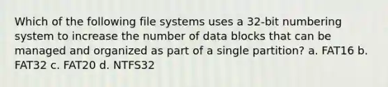 Which of the following file systems uses a 32-bit numbering system to increase the number of data blocks that can be managed and organized as part of a single partition? a. FAT16 b. FAT32 c. FAT20 d. NTFS32