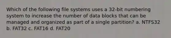 Which of the following file systems uses a 32-bit numbering system to increase the number of data blocks that can be managed and organized as part of a single partition? a. NTFS32 b. FAT32 c. FAT16 d. FAT20