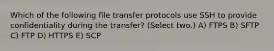 Which of the following file transfer protocols use SSH to provide confidentiality during the transfer? (Select two.) A) FTPS B) SFTP C) FTP D) HTTPS E) SCP