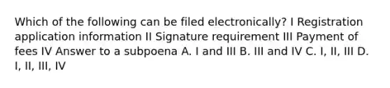 Which of the following can be filed electronically? I Registration application information II Signature requirement III Payment of fees IV Answer to a subpoena A. I and III B. III and IV C. I, II, III D. I, II, III, IV