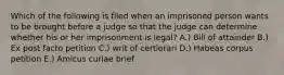 Which of the following is filed when an imprisoned person wants to be brought before a judge so that the judge can determine whether his or her imprisonment is legal? A.) Bill of attainder B.) Ex post facto petition C.) writ of certiorari D.) Habeas corpus petition E.) Amicus curiae brief