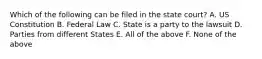 Which of the following can be filed in the state court? A. US Constitution B. Federal Law C. State is a party to the lawsuit D. Parties from different States E. All of the above F. None of the above