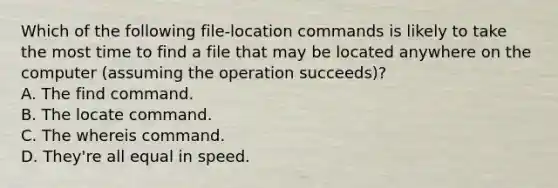 Which of the following file-location commands is likely to take the most time to find a file that may be located anywhere on the computer (assuming the operation succeeds)? A. The find command. B. The locate command. C. The whereis command. D. They're all equal in speed.