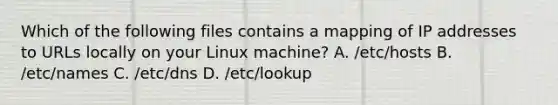 Which of the following files contains a mapping of IP addresses to URLs locally on your Linux machine? A. /etc/hosts B. /etc/names C. /etc/dns D. /etc/lookup