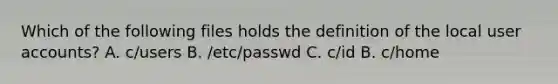 Which of the following files holds the definition of the local user accounts? A. c/users B. /etc/passwd C. c/id B. c/home