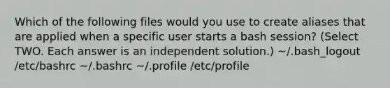 Which of the following files would you use to create aliases that are applied when a specific user starts a bash session? (Select TWO. Each answer is an independent solution.) ~/.bash_logout /etc/bashrc ~/.bashrc ~/.profile /etc/profile