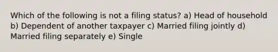 Which of the following is not a filing status? a) Head of household b) Dependent of another taxpayer c) Married filing jointly d) Married filing separately e) Single