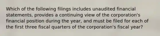 Which of the following filings includes unaudited <a href='https://www.questionai.com/knowledge/kFBJaQCz4b-financial-statements' class='anchor-knowledge'>financial statements</a>, provides a continuing view of the corporation's financial position during the year, and must be filed for each of the first three fiscal quarters of the corporation's fiscal year?