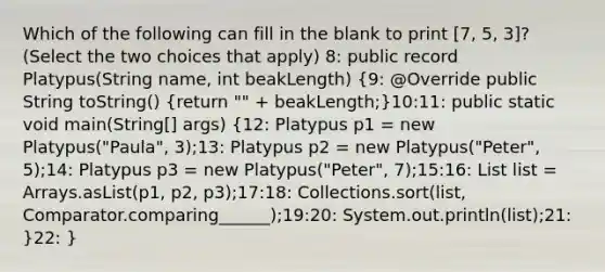 Which of the following can fill in the blank to print [7, 5, 3]? (Select the two choices that apply) 8: public record Platypus(String name, int beakLength) (9: @Override public String toString() {return "" + beakLength;)10:11: public static void main(String[] args) (12: Platypus p1 = new Platypus("Paula", 3);13: Platypus p2 = new Platypus("Peter", 5);14: Platypus p3 = new Platypus("Peter", 7);15:16: List list = Arrays.asList(p1, p2, p3);17:18: Collections.sort(list, Comparator.comparing______);19:20: System.out.println(list);21: )22: }