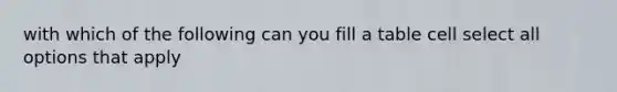 with which of the following can you fill a table cell select all options that apply