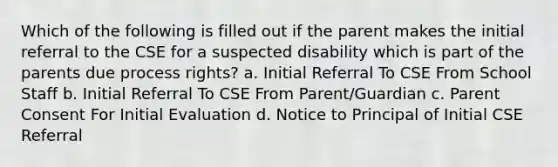 Which of the following is filled out if the parent makes the initial referral to the CSE for a suspected disability which is part of the parents due process rights? a. Initial Referral To CSE From School Staff b. Initial Referral To CSE From Parent/Guardian c. Parent Consent For Initial Evaluation d. Notice to Principal of Initial CSE Referral