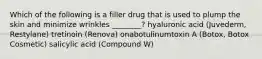 Which of the following is a filler drug that is used to plump the skin and minimize wrinkles ________? hyaluronic acid (Juvederm, Restylane) tretinoin (Renova) onabotulinumtoxin A (Botox, Botox Cosmetic) salicylic acid (Compound W)