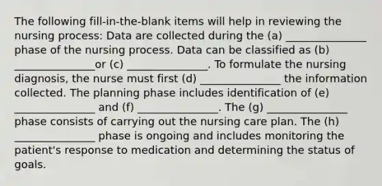 The following fill-in-the-blank items will help in reviewing the nursing process: Data are collected during the (a) _______________ phase of the nursing process. Data can be classified as (b) _______________or (c) _______________. To formulate the nursing diagnosis, the nurse must first (d) _______________ the information collected. The planning phase includes identification of (e) _______________ and (f) _______________. The (g) _______________ phase consists of carrying out the nursing care plan. The (h) _______________ phase is ongoing and includes monitoring the patient's response to medication and determining the status of goals.