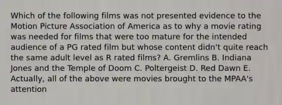 Which of the following films was not presented evidence to the Motion Picture Association of America as to why a movie rating was needed for films that were too mature for the intended audience of a PG rated film but whose content didn't quite reach the same adult level as R rated films? A. Gremlins B. Indiana Jones and the Temple of Doom C. Poltergeist D. Red Dawn E. Actually, all of the above were movies brought to the MPAA's attention