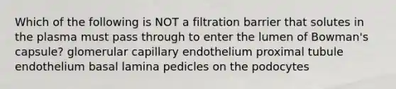 Which of the following is NOT a filtration barrier that solutes in the plasma must pass through to enter the lumen of Bowman's capsule? glomerular capillary endothelium proximal tubule endothelium basal lamina pedicles on the podocytes