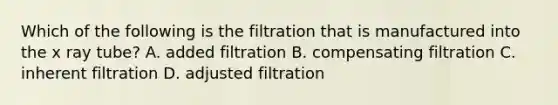 Which of the following is the filtration that is manufactured into the x ray tube? A. added filtration B. compensating filtration C. inherent filtration D. adjusted filtration