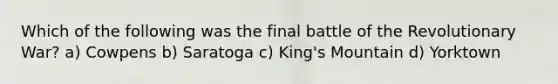 Which of the following was the final battle of the Revolutionary War? a) Cowpens b) Saratoga c) King's Mountain d) Yorktown