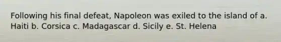 Following his final defeat, Napoleon was exiled to the island of a. Haiti b. Corsica c. Madagascar d. Sicily e. St. Helena