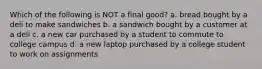 Which of the following is NOT a final good? a. bread bought by a deli to make sandwiches b. a sandwich bought by a customer at a deli c. a new car purchased by a student to commute to college campus d. a new laptop purchased by a college student to work on assignments