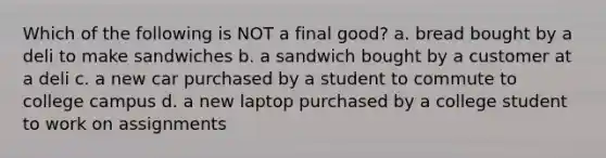 Which of the following is NOT a final good? a. bread bought by a deli to make sandwiches b. a sandwich bought by a customer at a deli c. a new car purchased by a student to commute to college campus d. a new laptop purchased by a college student to work on assignments