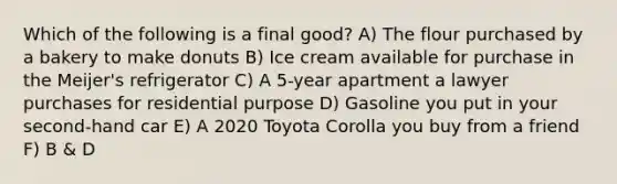 Which of the following is a final good? A) The flour purchased by a bakery to make donuts B) Ice cream available for purchase in the Meijer's refrigerator C) A 5-year apartment a lawyer purchases for residential purpose D) Gasoline you put in your second-hand car E) A 2020 Toyota Corolla you buy from a friend F) B & D