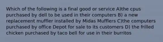 Which of the following is a final good or service A)the cpus purchased by dell to be used in their computers B) a new replacement muffler installed by Midas Mufflers C)the computers purchased by office Depot for sale to its customers D) the frilled chicken purchased by taco bell for use in their burritos