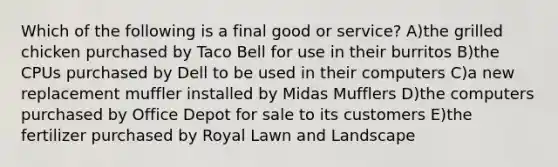 Which of the following is a final good or service? A)the grilled chicken purchased by Taco Bell for use in their burritos B)the CPUs purchased by Dell to be used in their computers C)a new replacement muffler installed by Midas Mufflers D)the computers purchased by Office Depot for sale to its customers E)the fertilizer purchased by Royal Lawn and Landscape