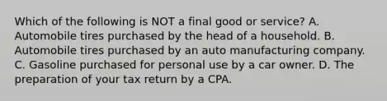 Which of the following is NOT a final good or service? A. Automobile tires purchased by the head of a household. B. Automobile tires purchased by an auto manufacturing company. C. Gasoline purchased for personal use by a car owner. D. The preparation of your tax return by a CPA.