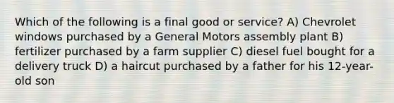 Which of the following is a final good or service? A) Chevrolet windows purchased by a General Motors assembly plant B) fertilizer purchased by a farm supplier C) diesel fuel bought for a delivery truck D) a haircut purchased by a father for his 12-year-old son