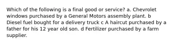 Which of the following is a final good or service? a. Chevrolet windows purchased by a General Motors assembly plant. b Diesel fuel bought for a delivery truck c A haircut purchased by a father for his 12 year old son. d Fertilizer purchased by a farm supplier.