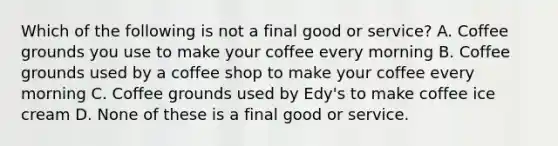 Which of the following is not a final good or service? A. Coffee grounds you use to make your coffee every morning B. Coffee grounds used by a coffee shop to make your coffee every morning C. Coffee grounds used by Edy's to make coffee ice cream D. None of these is a final good or service.