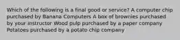 Which of the following is a final good or service? A computer chip purchased by Banana Computers A box of brownies purchased by your instructor Wood pulp purchased by a paper company Potatoes purchased by a potato chip company