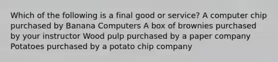 Which of the following is a final good or service? A computer chip purchased by Banana Computers A box of brownies purchased by your instructor Wood pulp purchased by a paper company Potatoes purchased by a potato chip company