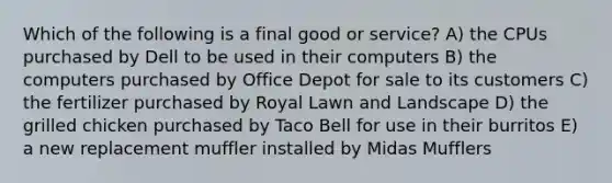 Which of the following is a final good or service? A) the CPUs purchased by Dell to be used in their computers B) the computers purchased by Office Depot for sale to its customers C) the fertilizer purchased by Royal Lawn and Landscape D) the grilled chicken purchased by Taco Bell for use in their burritos E) a new replacement muffler installed by Midas Mufflers