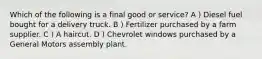 Which of the following is a final good or service? A ) Diesel fuel bought for a delivery truck. B ) Fertilizer purchased by a farm supplier. C ) A haircut. D ) Chevrolet windows purchased by a General Motors assembly plant.