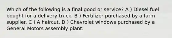 Which of the following is a final good or service? A ) Diesel fuel bought for a delivery truck. B ) Fertilizer purchased by a farm supplier. C ) A haircut. D ) Chevrolet windows purchased by a General Motors assembly plant.