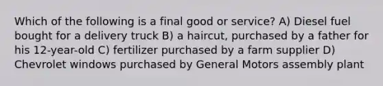 Which of the following is a final good or service? A) Diesel fuel bought for a delivery truck B) a haircut, purchased by a father for his 12-year-old C) fertilizer purchased by a farm supplier D) Chevrolet windows purchased by General Motors assembly plant