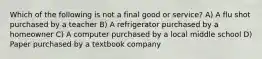 Which of the following is not a final good or service? A) A flu shot purchased by a teacher B) A refrigerator purchased by a homeowner C) A computer purchased by a local middle school D) Paper purchased by a textbook company