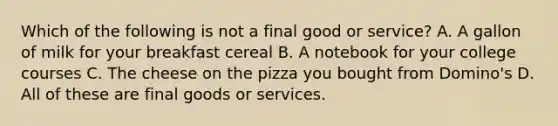 Which of the following is not a final good or service? A. A gallon of milk for your breakfast cereal B. A notebook for your college courses C. The cheese on the pizza you bought from Domino's D. All of these are final goods or services.