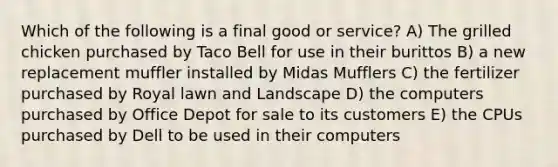 Which of the following is a final good or service? A) The grilled chicken purchased by Taco Bell for use in their burittos B) a new replacement muffler installed by Midas Mufflers C) the fertilizer purchased by Royal lawn and Landscape D) the computers purchased by Office Depot for sale to its customers E) the CPUs purchased by Dell to be used in their computers