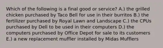 Which of the following is a final good or​ service? A.) the grilled chicken purchased by Taco Bell for use in their burritos B.) the fertilizer purchased by Royal Lawn and Landscape C.) the CPUs purchased by Dell to be used in their computers D.) the computers purchased by Office Depot for sale to its customers E.) a new replacement muffler installed by Midas Mufflers