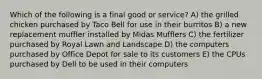 Which of the following is a final good or service? A) the grilled chicken purchased by Taco Bell for use in their burritos B) a new replacement muffler installed by Midas Mufflers C) the fertilizer purchased by Royal Lawn and Landscape D) the computers purchased by Office Depot for sale to its customers E) the CPUs purchased by Dell to be used in their computers