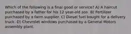 Which of the following is a final good or service? A) A haircut purchased by a father for his 12 year-old son. B) Fertilizer purchased by a farm supplier. C) Diesel fuel bought for a delivery truck. D) Chevrolet windows purchased by a General Motors assembly plant.