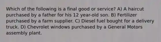 Which of the following is a final good or service? A) A haircut purchased by a father for his 12 year-old son. B) Fertilizer purchased by a farm supplier. C) Diesel fuel bought for a delivery truck. D) Chevrolet windows purchased by a General Motors assembly plant.