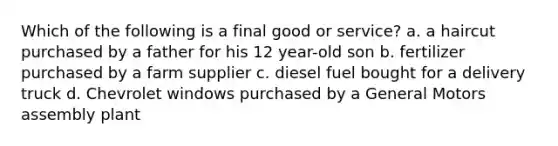 Which of the following is a final good or service? a. a haircut purchased by a father for his 12 year-old son b. fertilizer purchased by a farm supplier c. diesel fuel bought for a delivery truck d. Chevrolet windows purchased by a General Motors assembly plant