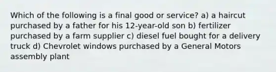 Which of the following is a final good or service? a) a haircut purchased by a father for his 12-year-old son b) fertilizer purchased by a farm supplier c) diesel fuel bought for a delivery truck d) Chevrolet windows purchased by a General Motors assembly plant