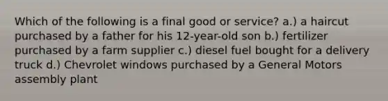 Which of the following is a final good or service? a.) a haircut purchased by a father for his 12-year-old son b.) fertilizer purchased by a farm supplier c.) diesel fuel bought for a delivery truck d.) Chevrolet windows purchased by a General Motors assembly plant